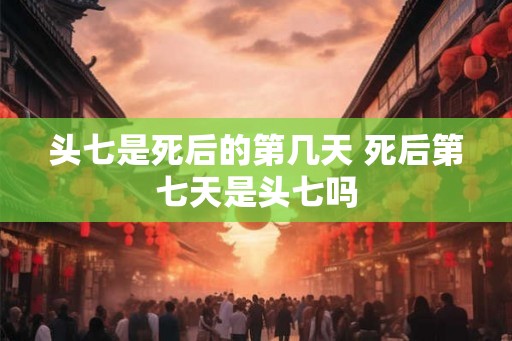 头七是死后的第几天 死后第七天是头七吗