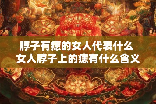 脖子有痣的女人代表什么 女人脖子上的痣有什么含义