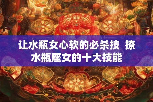 让水瓶女心软的必杀技  撩水瓶座女的十大技能