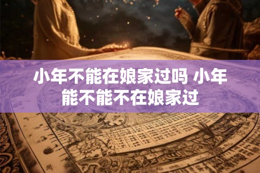 小年不能在娘家过吗 小年能不能不在娘家过