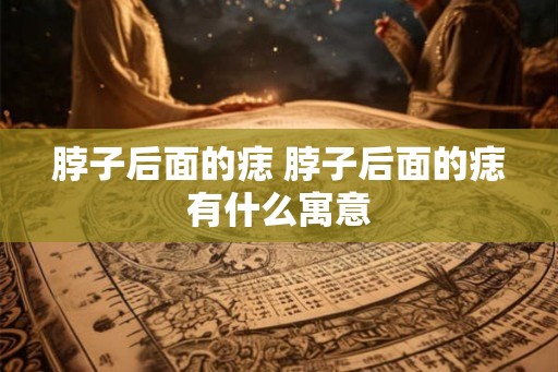 脖子后面的痣 脖子后面的痣有什么寓意