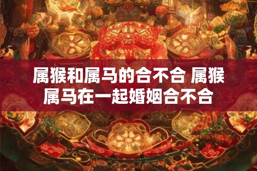 属猴和属马的合不合 属猴属马在一起婚姻合不合 属猴和属马的合不合 属猴属马在一起婚姻合不合