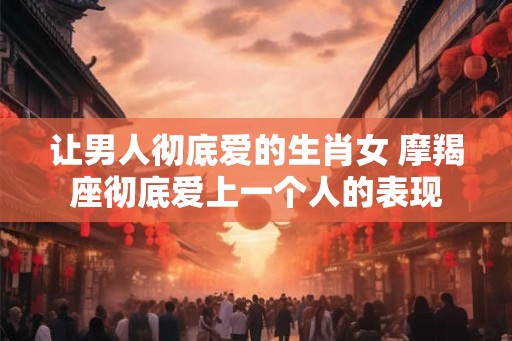 让男人彻底爱的生肖女 摩羯座彻底爱上一个人的表现 让男人彻底爱的生肖女 摩羯座彻底爱上一个人的表现