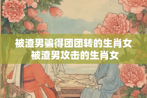 被渣男骗得团团转的生肖女 被渣男攻击的生肖女