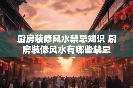 厨房装修风水禁忌知识 厨房装修风水有哪些禁忌