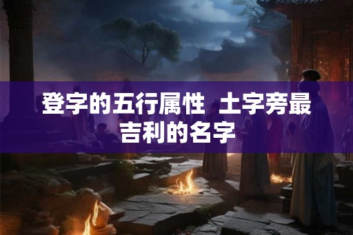 登字的五行属性  土字旁最吉利的名字