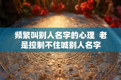 频繁叫别人名字的心理  老是控制不住喊别人名字