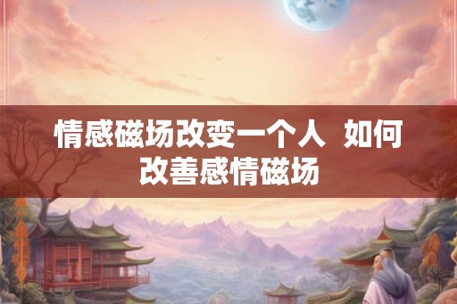 情感磁场改变一个人 如何改善感情磁场 情感磁场改变一个人 如何改善感情磁场