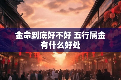 金命到底好不好 五行属金有什么好处 金命到底好不好 五行属金有什么好处