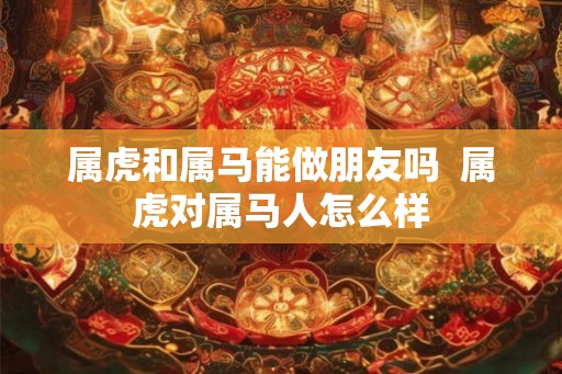 属虎和属马能做朋友吗  属虎对属马人怎么样