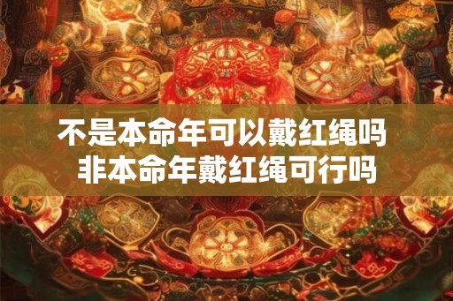 不是本命年可以戴红绳吗 非本命年戴红绳可行吗