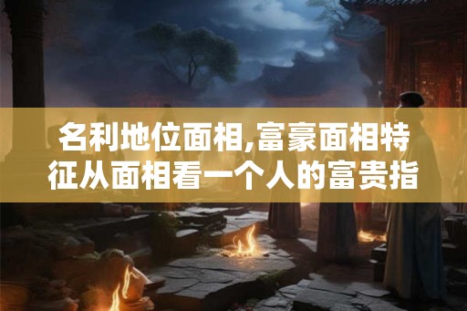 名利地位面相,富豪面相特征从面相看一个人的富贵指数