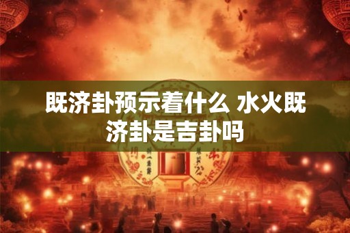 既济卦预示着什么 水火既济卦是吉卦吗 既济卦预示着什么 水火既济卦是吉卦吗