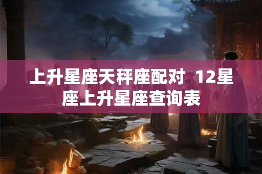 上升星座天秤座配对 12星座上升星座查询表 上升星座天秤座配对 12星座上升星座查询表