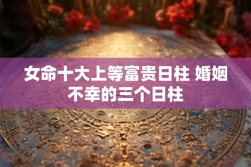女命十大上等富贵日柱 婚姻不幸的三个日柱