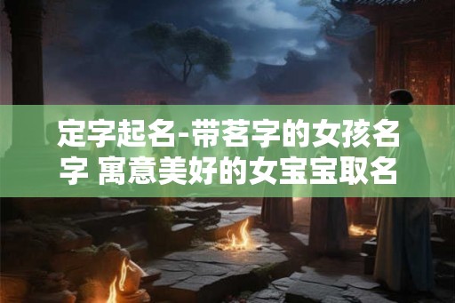 定字起名-带茗字的女孩名字 寓意美好的女宝宝取名 定字起名-带茗字的女孩名字 寓意美好的女宝宝取名