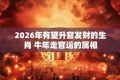 2026年有望升官发财的生肖 牛年走官运的属相