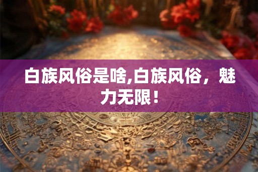 白族风俗是啥,白族风俗，魅力无限！