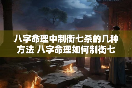 八字命理中制衡七杀的几种方法 八字命理如何制衡七杀 八字命理中制衡七杀的几种方法 八字命理如何制衡七杀
