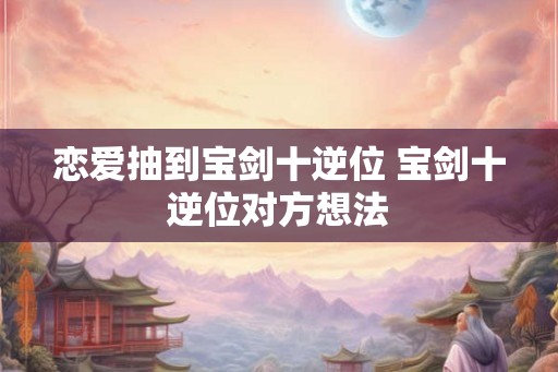 恋爱抽到宝剑十逆位 宝剑十逆位对方想法 恋爱抽到宝剑十逆位 宝剑十逆位对方想法