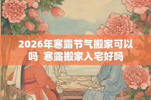 2026年寒露节气搬家可以吗  寒露搬家入宅好吗