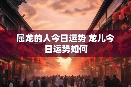 属龙的人今日运势 龙儿今日运势如何