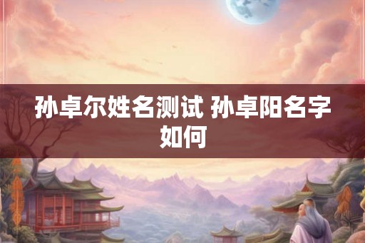 孙卓尔姓名测试 孙卓阳名字如何