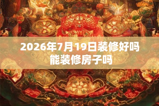 2026年7月19日装修好吗 能装修房子吗 2026年7月19日装修好吗 能装修房子吗