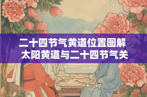 二十四节气黄道位置图解  太阳黄道与二十四节气关系