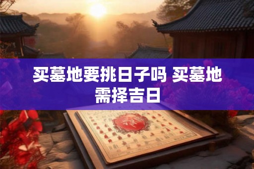 买墓地要挑日子吗 买墓地需择吉日