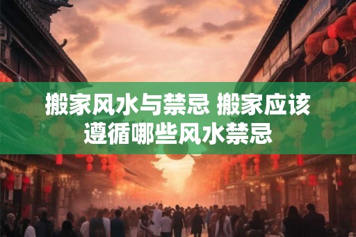 搬家风水与禁忌 搬家应该遵循哪些风水禁忌