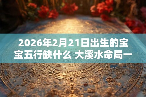 2026年2月21日出生的宝宝五行缺什么 大溪水命局一生顺意