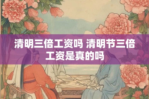 清明三倍工资吗 清明节三倍工资是真的吗