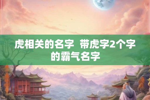 虎相关的名字 带虎字2个字的霸气名字 虎相关的名字 带虎字2个字的霸气名字