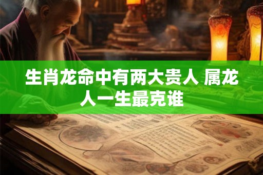 生肖龙命中有两大贵人 属龙人一生最克谁