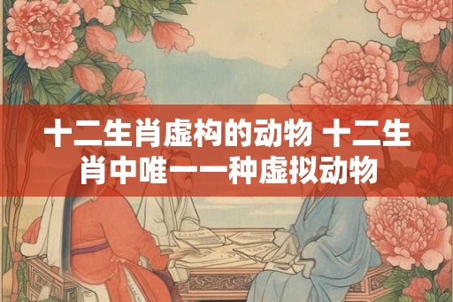 十二生肖虚构的动物 十二生肖中唯一一种虚拟动物