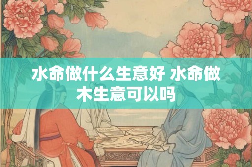 水命做什么生意好 水命做木生意可以吗