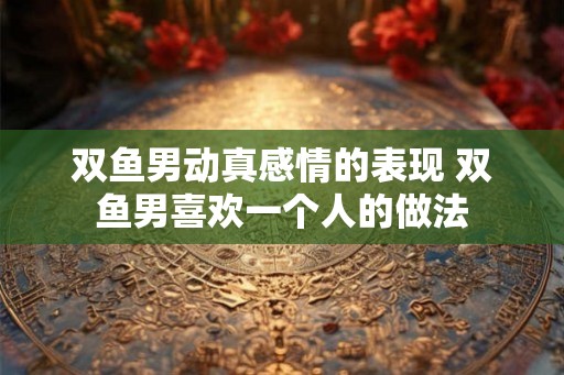 双鱼男动真感情的表现 双鱼男喜欢一个人的做法