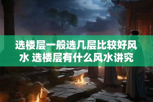 选楼层一般选几层比较好风水 选楼层有什么风水讲究 选楼层一般选几层比较好风水 选楼层有什么风水讲究