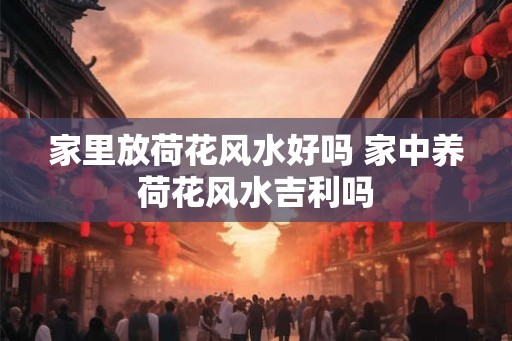 家里放荷花风水好吗 家中养荷花风水吉利吗