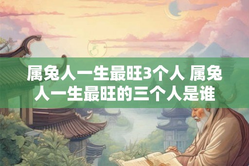 属兔人一生最旺3个人 属兔人一生最旺的三个人是谁 属兔人一生最旺3个人 属兔人一生最旺的三个人是谁