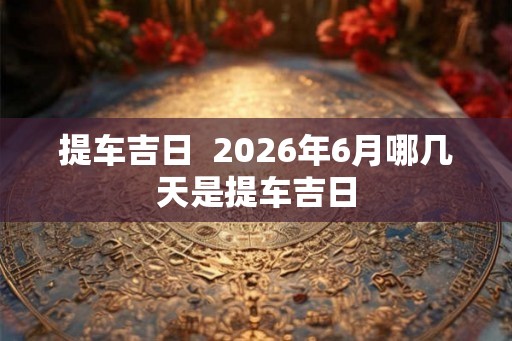 提车吉日 2026年6月哪几天是提车吉日 提车吉日 2026年6月哪几天是提车吉日