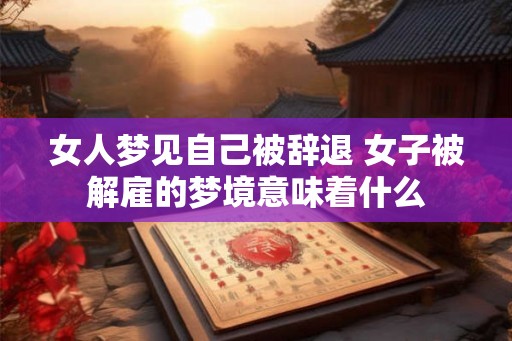 女人梦见自己被辞退 女子被解雇的梦境意味着什么