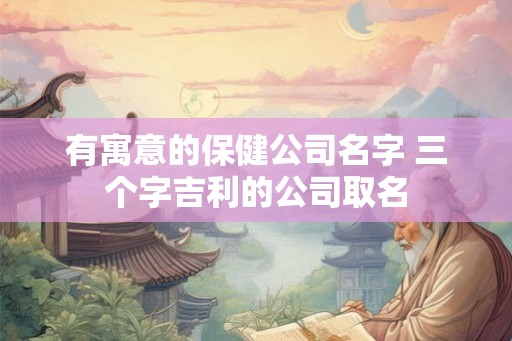 有寓意的保健公司名字 三个字吉利的公司取名 有寓意的保健公司名字 三个字吉利的公司取名