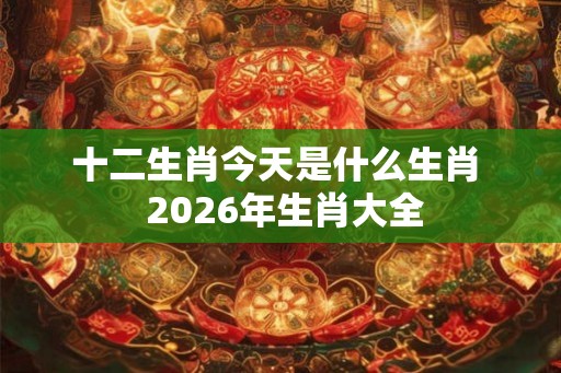 十二生肖今天是什么生肖  2026年生肖大全