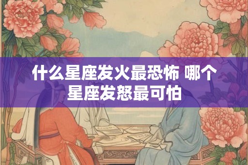 什么星座发火最恐怖 哪个星座发怒最可怕
