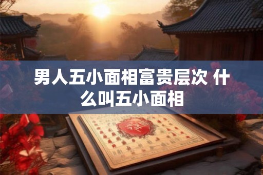 男人五小面相富贵层次 什么叫五小面相