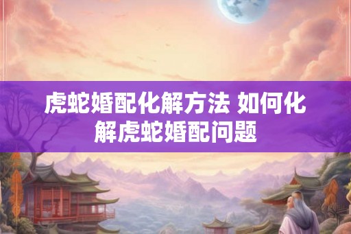 虎蛇婚配化解方法 如何化解虎蛇婚配问题
