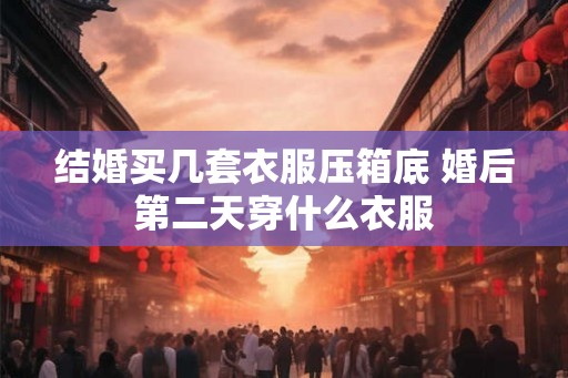 结婚买几套衣服压箱底 婚后第二天穿什么衣服
