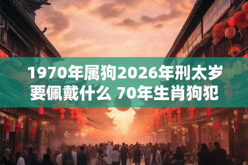 1970年属狗2026年刑太岁要佩戴什么 70年生肖狗犯太岁怎么化解